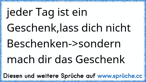 jeder Tag ist ein Geschenk,lass dich nicht Beschenken->sondern mach dir das Geschenk ♥ ♥ ♥ ♥