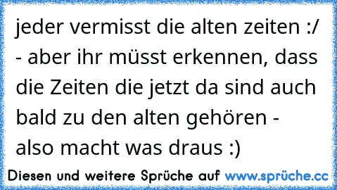 jeder vermisst die alten zeiten :/ - aber ihr müsst erkennen, dass die Zeiten die jetzt da sind auch bald zu den alten gehören - also macht was draus :) ♥