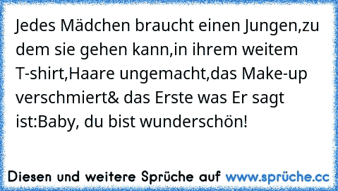 Jedes Mädchen braucht einen Jungen,
zu dem sie gehen kann,
in ihrem weitem T-shirt,
Haare ungemacht,
das Make-up verschmiert
& das Erste was Er sagt ist:
Baby, du bist wunderschön!