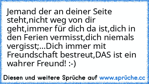 Jemand der an deiner Seite steht,
nicht weg von dir geht,
immer für dich da ist,
dich in den Ferien vermisst,
dich niemals vergisst;
...Dich immer mit Freundschaft bestreut,
DAS ist ein wahrer Freund! :-) ♥