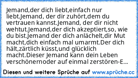 Jemand,der dich liebt,einfach nur liebt.
Jemand, der dir zuhört,dem du vertrauen kannst.
Jemand, der dir nicht wehtut.
Jemand,der dich akzeptiert,so, wie du bist.
Jemand der dich anlächelt,dir Mut macht,
dich einfach mal umarmt.
Der dich hält,
zärtlich küsst,und glücklich macht.
Dieser Jemand kann dein Leben verschönern
oder auf einmal zerstören
-E...