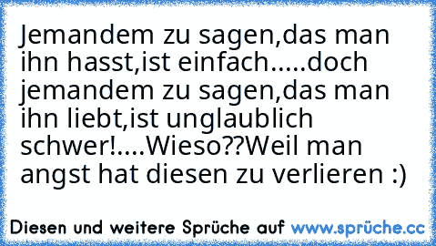 Jemandem zu sagen,das man ihn hasst,ist einfach.....doch jemandem zu sagen,das man ihn liebt,ist unglaublich schwer!....Wieso??
Weil man angst hat diesen zu verlieren :)♥