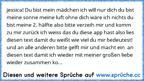 jessica! Du bist mein mädchen ich will nur dich du bist meine sonne meine luft ohne dich wäre ich nichts du bist meine 2. hälfte also bitte verzeih mir und komm zu mir zurück ich weiss das du diese app hast also lies diesen text damit du weißt wie viel du mir bedeutest! und an alle anderen bitte gelft mir und macht ein ♡ an diesen text damit ich wieder mit meiner großen liebe wieder zusammen ko...