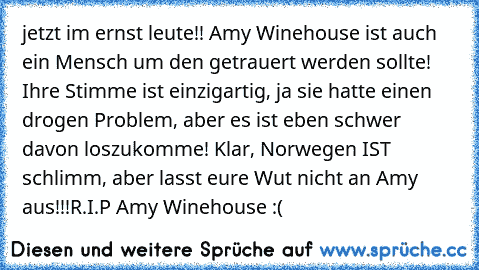 jetzt im ernst leute!! Amy Winehouse ist auch ein Mensch um den getrauert werden sollte! Ihre Stimme ist einzigartig, ja sie hatte einen drogen Problem, aber es ist eben schwer davon loszukomme! Klar, Norwegen IST schlimm, aber lasst eure Wut nicht an Amy aus!!!
R.I.P Amy Winehouse :(