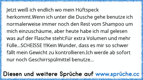 Jetzt weiß ich endlich wo mein Hüftspeck herkommt.
Wenn ich unter die Dusche gehe benutze ich normalerweise immer noch den Rest vom Shampoo um mich einzuschäume, aber heute habe ich mal gelesen was auf der Flasche steht:
Für extra Volumen und mehr Fülle...
SCHEISSE !!!
Kein Wunder, dass es mir so schwer fällt mein Gewicht zu kontrollieren.
Ich werde ab sofort nur noch Geschirrspülmittel benutze...