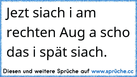 Jezt siach i am rechten Aug a scho das i spät siach.