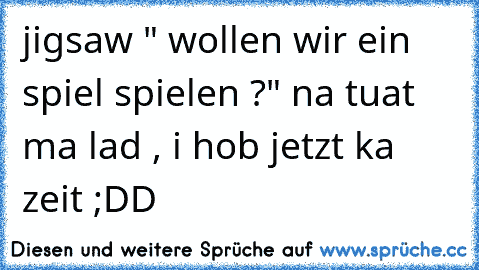 jigsaw " wollen wir ein spiel spielen ?" na tuat ma lad , i hob jetzt ka zeit ;DD