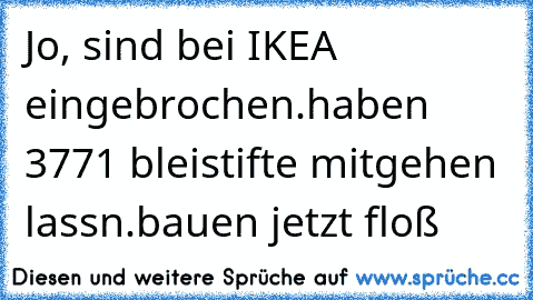 Jo, sind bei IKEA eingebrochen.
haben 3771 bleistifte mitgehen lassn.
bauen jetzt floß