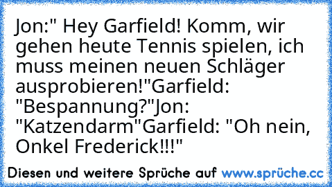 Jon:" Hey Garfield! Komm, wir gehen heute Tennis spielen, ich muss meinen neuen Schläger ausprobieren!"
Garfield: "Bespannung?"
Jon: "Katzendarm"
Garfield: "Oh nein, Onkel Frederick!!!"