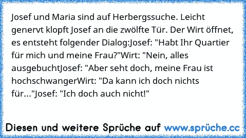 Josef und Maria sind auf Herbergssuche. Leicht genervt klopft Josef an die zwölfte Tür. Der Wirt öffnet, es entsteht folgender Dialog:
Josef: "Habt Ihr Quartier für mich und meine Frau?"
Wirt: "Nein, alles ausgebucht
Josef: "Aber seht doch, meine Frau ist hochschwanger
Wirt: "Da kann ich doch nichts für..."
Josef: "Ich doch auch nicht!"