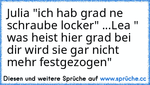 Julia "ich hab grad ne schraube locker" ...Lea " was heist hier grad bei dir wird sie gar nicht mehr festgezogen"