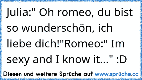 Julia:" Oh romeo, du bist so wunderschön, ich liebe dich!"
Romeo:" I´m sexy and I know it..." :D