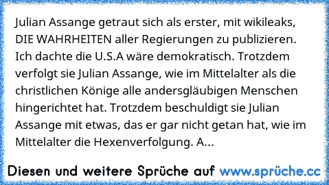 Julian Assange getraut sich als erster, mit wikileaks, DIE WAHRHEITEN aller Regierungen zu publizieren. Ich dachte die U.S.A wäre demokratisch. Trotzdem verfolgt sie Julian Assange, wie im Mittelalter als die christlichen Könige alle andersgläubigen Menschen hingerichtet hat. Trotzdem beschuldigt sie Julian Assange mit etwas, das er gar nicht getan hat, wie im Mittelalter die Hexenverfolgung. A...