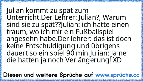 Julian kommt zu spät zum Unterricht.
Der Lehrer: Julian?, Warum sind sie zu spät??
Julian: ich hatte einen traum, wo ich mir ein Fußballspiel angesehn habe.
Der lehrer: das ist doch keine Entschuldigung und übrigens dauert so ein spiel 90 min.
Julian: Ja ne die hatten ja noch Verlängerung! XD