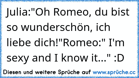 Julia:"Oh Romeo, du bist so wunderschön, ich liebe dich!"
Romeo:" I'm sexy and I know it..." :D