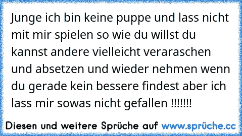 Junge ich bin keine puppe und lass nicht mit mir spielen so wie du willst du kannst andere vielleicht veraraschen und absetzen und wieder nehmen wenn du gerade kein bessere findest aber ich lass mir sowas nicht gefallen !!!!!!!