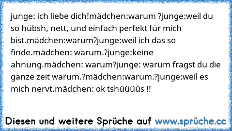 junge: ich liebe dich!
mädchen:warum ?
junge:weil du so hübsh, nett, und einfach perfekt für mich bist.
mädchen:warum?
junge:weil ich das so finde.
mädchen: warum.?
junge:keine ahnung.
mädchen: warum?
junge: warum fragst du die ganze zeit warum.?
mädchen:warum.?
junge:weil es mich nervt.
mädchen: ok tshüüüüs !!