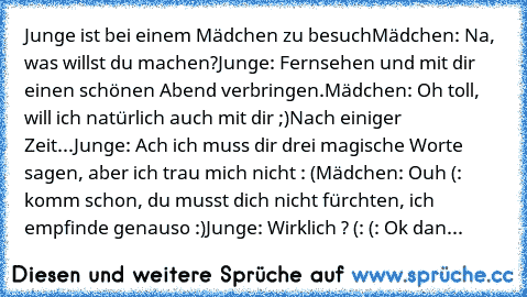 Junge ist bei einem Mädchen zu besuch
Mädchen: Na, was willst du machen?
Junge: Fernsehen und mit dir einen schönen Abend verbringen.
Mädchen: Oh toll, will ich natürlich auch mit dir ;)
Nach einiger Zeit...
Junge: Ach ich muss dir drei magische Worte sagen, aber ich trau mich nicht : (
Mädchen: Ouh (: komm schon, du musst dich nicht fürchten, ich empfinde genauso :)
Junge: Wirklich ? (: (: Ok ...