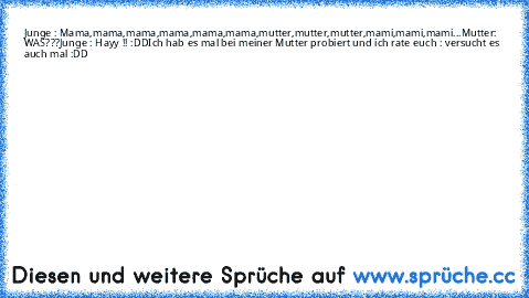 Junge :
 Mama,mama,mama,mama,mama,mama,mutter,mutter,mutter,mami,mami,mami...
Mutter: WAS???
Junge : Hayy !! :DD
Ich hab es mal bei meiner Mutter probiert und ich rate euch : versucht es auch mal :DD