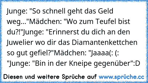 Junge: "So schnell geht das Geld weg..."
Mädchen: "Wo zum Teufel bist du?!"
Junge: "Erinnerst du dich an den Juwelier wo dir das Diamantenkettchen so gut gefiel?"
Mädchen: "Jaaaa(: (: ♥"
Junge: "Bin in der Kneipe gegenüber"
:D