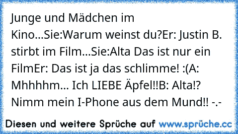 Junge und Mädchen im Kino...
Sie:Warum weinst du?
Er: Justin B. stirbt im Film...
Sie:Alta Das ist nur ein Film
Er: Das ist ja das schlimme! :´(
A: Mhhhhm... Ich LIEBE Äpfel!!
B: Alta!? Nimm mein I-Phone aus dem Mund!! -.-