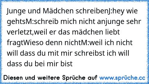 Junge und Mädchen schreiben
J:hey wie gehts
M:schreib mich nicht an
junge sehr verletzt,weil er das mädchen liebt fragt
Wieso denn nicht
M:weil ich nicht will dass du mit mir schreibst ich will dass du bei mir bist