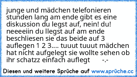 junge und mädchen telefonieren stunden lang am ende gibt es eine diskussion du legst auf, nein! du! neeeeiin du llegst auf am ende beschliesen sie das beide auf 3 auflegen 1 2 3.... tuuut tuuut mädchen hat nicht aufgelegt sie wollte sehen ob ihr schatzz einfach auflegt       -.-