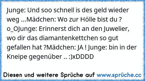 Junge: Und soo schnell is des geld wieder weg ...
Mädchen: Wo zur Hölle bist du ? o_O
Junge: Erinnerst dich an den Juwelier, wo dir das diamantenkettchen so gut gefallen hat ?
Mädchen: JA ! ♥
Junge: bin in der Kneipe gegenüber .. :)
xDDDD