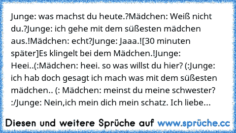 Junge: was machst du heute.?
Mädchen: Weiß nicht du.?
Junge: ich gehe mit dem süßesten mädchen aus.!
Mädchen: echt?
Junge: Jaaa.!
[30 minuten später]
Es klingelt bei dem Mädchen.!
Junge: Heei..(:
Mädchen: heei. so was willst du hier? (:
Junge: ich hab doch gesagt ich mach was mit dem süßesten mädchen.. (: ♥
Mädchen: meinst du meine schwester? :/
Junge: Nein,ich mein dich mein schatz.♥ Ich liebe...