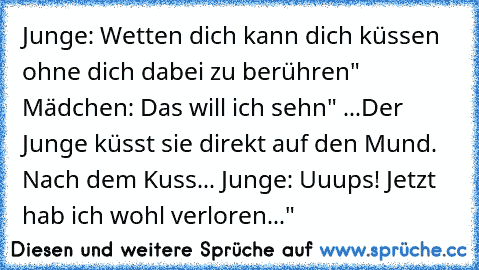 Junge: Wetten dich kann dich küssen ohne dich dabei zu berühren" Mädchen: Das will ich sehn" ...Der Junge küsst sie direkt auf den Mund. Nach dem Kuss... Junge: Uuups! Jetzt hab ich wohl verloren..."