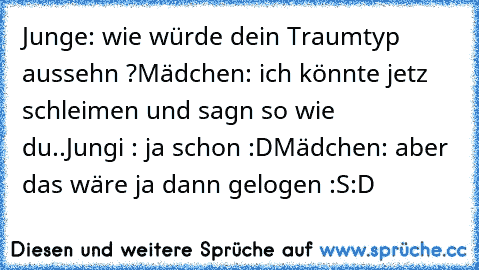 Junge: wie würde dein Traumtyp aussehn ?
Mädchen: ich könnte jetz schleimen und sagn so wie   du..
Jungi : ja schon :D
Mädchen: aber das wäre ja dann gelogen :S
:D