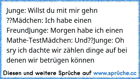 Junge: Willst du mit mir gehn ??
Mädchen: Ich habe einen Freund
Junge: Morgen habe ich einen Mathe-Test
Mädchen: Und??
Junge: Oh sry ich dachte wir zählen dinge auf bei denen wir betrügen können