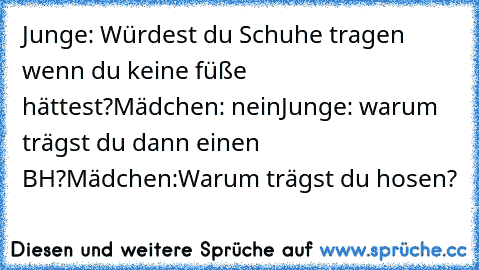 Junge: Würdest du Schuhe tragen wenn du keine füße      hättest?
Mädchen: nein
Junge: warum trägst du dann einen BH?
Mädchen:Warum trägst du hosen?