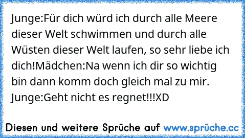 Junge:
Für dich würd ich durch alle Meere dieser Welt schwimmen und durch alle Wüsten dieser Welt laufen, so sehr liebe ich dich!
Mädchen:
Na wenn ich dir so wichtig bin dann komm doch gleich mal zu mir. ♥
Junge:
Geht nicht es regnet!!!
XD