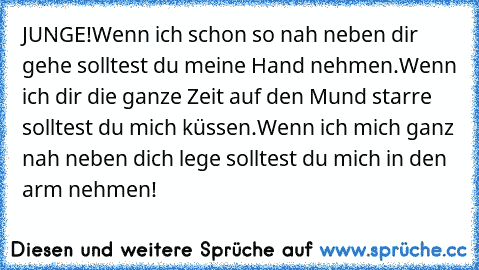 JUNGE!
Wenn ich schon so nah neben dir gehe solltest du meine Hand nehmen.
Wenn ich dir die ganze Zeit auf den Mund starre solltest du mich küssen.
Wenn ich mich ganz nah neben dich lege solltest du mich in den arm nehmen!
♥