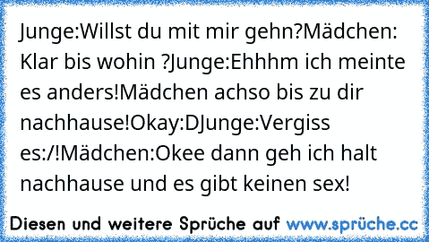 Junge:Willst du mit mir gehn?
Mädchen: Klar bis wohin ?
Junge:Ehhhm ich meinte es anders!
Mädchen achso bis zu dir nachhause!Okay:D
Junge:Vergiss es:/!
Mädchen:Okee dann geh ich halt nachhause und es gibt keinen sex!