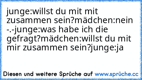 junge:willst du mit mit zusammen sein?
mädchen:nein -.-
junge:was habe ich die gefragt?
mädchen:willst du mit mir zusammen sein?
junge:ja
♥♥♥