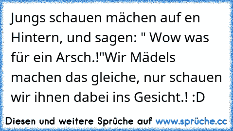 Jungs schauen mächen auf en Hintern, und sagen: " Wow was für ein Arsch.!"
Wir Mädels machen das gleiche, nur schauen wir ihnen dabei ins Gesicht.! :D