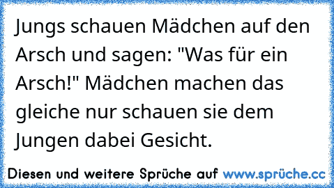 Jungs schauen Mädchen auf den Arsch und sagen: "Was für ein Arsch!" Mädchen machen das gleiche nur schauen sie dem Jungen dabei Gesicht.