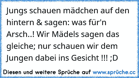 Jungs schauen mädchen auf den hintern & sagen: was für'n Arsch..! Wir Mädels sagen das gleiche; nur schauen wir dem Jungen dabei ins Gesicht !!! ;D