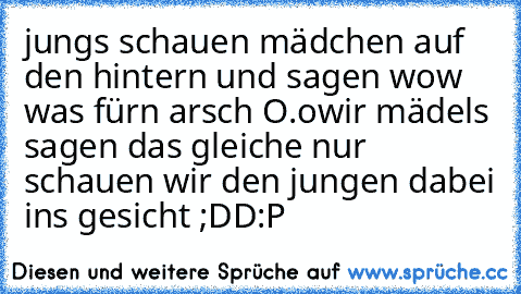 jungs schauen mädchen auf den hintern und sagen wow was fürn arsch O.o
wir mädels sagen das gleiche nur schauen wir den jungen dabei ins gesicht ;DD
:P