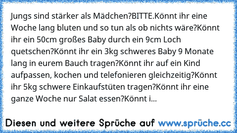 Jungs sind stärker als Mädchen?
BITTE.
Könnt ihr eine Woche lang bluten und so tun als ob nichts wäre?
Könnt ihr ein 50cm großes Baby durch ein 9cm Loch quetschen?
Könnt ihr ein 3kg schweres Baby 9 Monate lang in eurem Bauch tragen?
Könnt ihr auf ein Kind aufpassen, kochen und telefonieren gleichzeitig?
Könnt ihr 5kg schwere Einkaufstüten tragen?
Könnt ihr eine ganze Woche nur Salat essen?
Könn...