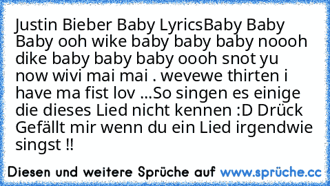 Justin Bieber Baby Lyrics
Baby Baby Baby ooh wike baby baby baby noooh dike baby baby baby oooh snot yu now wivi mai mai . wevewe thirten i have ma fist lov ...
So singen es einige die dieses Lied nicht kennen :D Drück Gefällt mir wenn du ein Lied irgendwie singst !!