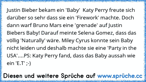 Justin Bieber bekam ein 'Baby'  Katy Perry freute sich darüber so sehr dass sie ein 'Firework' machte. Doch dann warf Bruno Mars eine 'grenade' auf Justin Biebers Baby! Darauf meinte Selena Gomez, dass das völlig 'Naturally' wäre. Miley Cyrus konnte sein Baby nicht leiden und deshalb machte sie eine 'Party in the USA'
....
PS: Katy Perry fand, dass das Baby aussah wie ein 'E.T' ;-)