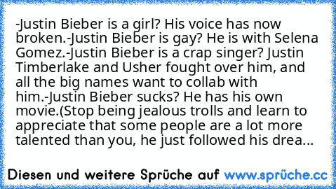 -Justin Bieber is a girl? His voice has now broken.
-Justin Bieber is gay? He is with Selena Gomez.
-Justin Bieber is a crap singer? Justin Timberlake and Usher fought over him, and all the big names want to collab with him.
-Justin Bieber sucks? He has his own movie.
(Stop being﻿ jealous trolls and learn to appreciate that some people are a lot more talented than you, he just followed his drea...