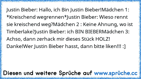 Justin Bieber: Hallo, ich Bin Justin Bieber!
Mädchen 1: *Kreischend wegrennen*
Justin Bieber: Wieso rennt sie kreischend weg?
Mädchen 2 : Keine Ahnung, wo ist Timberlake?
Justin Bieber: ich BIN BIEBER
Mädchen 3: Achso, dann zerhack mir dieses Stück HOLZ! Danke!
Wer Justin Bieber hasst, dann bitte liken!!! :]