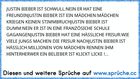 JUSTIN BIEBER IST SCHWULL:NEIN ER HAT EINE FREUNDIN
JUSTIN BIEBER IST EIN MÄDCHEN:MÄDCHEN KRIEGEN KEINEN STIMMBRUCH
JUSTIN BIEBER IST DUMM:NEIN ER IST IN EINE FRANZÖSICHE SCHULE GAGANGEN
JUSTIN BIEBER HAT EINE HÄSSLICHE FRISUR:WIE VIELE JUNGS MACHEN DIE FRISUR NACH
JUSTIN BIEBER IST HÄSSLICH:MILLIONEN VON MÄDCHEN RENNEN IHM HINTERHER
♥♥♥♥♥♥♥♥♥♥♥♥♥♥♥♥♥
WER EIN BELIEBER IST KLICKT LICKE !...