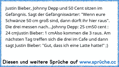 Justin Bieber, Johnny Depp und 50 Cent sitzen im Gefängnis. Sagt der Gefängniswärter: "Wenn eure Schwänze 50 cm groß sind, dann dürft ihr hier raus". Die drei messen nach...
Johnny Depp: 25 cm
50 cent : 24 cm
Justin Bieber: 1 cm
Also kommen die 3 raus. Am nächsten Tag treffen sich die drei im Cafe und dann sagt Justin Bieber: "Gut, dass ich eine Latte hatte!" ;)