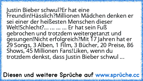 Justin Bieber schwul?
Er hat eine Freundin!
Hässlich?
Millionen Mädchen denken er sei einer der heißesten Menschen dieser Welt!
Schlecht?
... ... ... ... Er hat sein﻿ Fuß gebrochen und trotzdem weitergetanzt und gesungen!
Nicht erfolgreich?
Mit 17 Jahren hat er 29 Songs, 3 Alben, 1 Film, 3 Bücher, 20 Preise, 86 Shows, 45 Millionen Fans!
Liken, wenn du trotzdem denkst, dass Justin Bieber schwul ist...