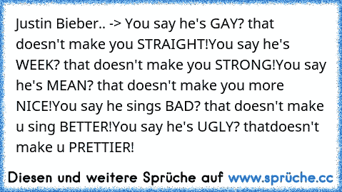 Justin Bieber.. -> 
You say he's GAY? that doesn't make you STRAIGHT!
You say he's WEEK? that doesn't make you STRONG!
You say he's MEAN? that doesn't make you more NICE!
You say he sings BAD? that doesn't make u sing BETTER!
You say he's UGLY? thatdoesn't make u PRETTIER!